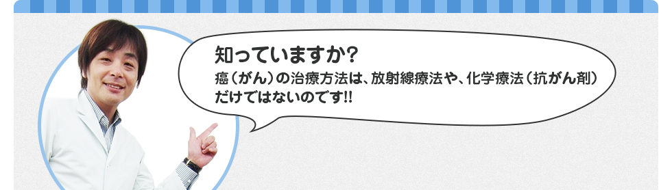 知っていますか?癌(がん)の治療方法は、放射線療法や、化学療法(抗がん剤)だけではないのです!
