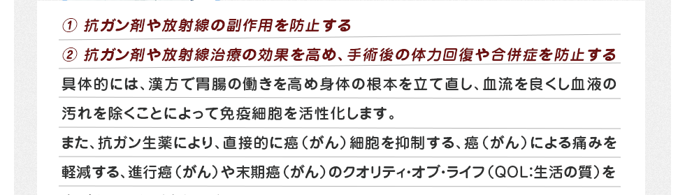①抗がん剤や放射線の副作用を防止する②抗がん剤や放射線治療の効果を高め、手術後の体力回復や合併症を防止する 具体的には、漢方で胃腸の働きを高め身体の根本を立て直し、血流を良くし血液の汚れを除くことによって免疫細胞を活性化します。また、抗がん剤生薬により、直接的に癌(がん)細胞を抑制する、癌(がん)による痛みを軽減する、進行癌(がん)や末期癌(がん)のクオリティ・オブ・ライフ(QOL:生活の質)を