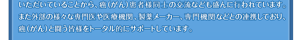 いただいていることから、癌(がん)患者様同士の交流なども盛んに行われています。また外部の様々な専門医や医療機関、製薬メーカー、専門機関などとの連携しており、癌(がん)と闘う皆様をトータル的にサポートしています。